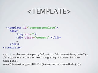 <TEMPLATE>

  <template id="commentTemplate">
    <div>
        <img src="">
        <div class="comment"></div>
        …
    </div>
</template>

var t = document.querySelector("#commentTemplate");
// Populate content and img[src] values in the
template.
someElement.appendChild(t.content.cloneNode());
 