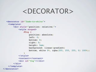 <DECORATOR>
   <decorator id="fade-to-white">
    <template>
        <div style="position: relative;">
             <style scoped>
                 #fog {
                      position: absolute;
                      left: 0;
                      bottom: 0;
                      right: 0;
                      height: 5em;
                      background: linear-gradient(
                      bottom, white 0%, rgba(255, 255, 255, 0) 100%);
                 }
             </style>
             <content></content>
             <div id="fog"></div>
        </div>
    </template>
</decorator>
 