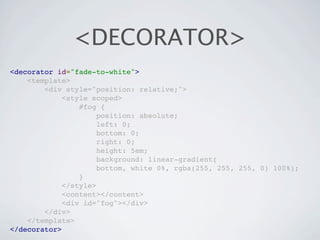 <DECORATOR>
<decorator id="fade-to-white">
    <template>
        <div style="position: relative;">
             <style scoped>
                 #fog {
                      position: absolute;
                      left: 0;
                      bottom: 0;
                      right: 0;
                      height: 5em;
                      background: linear-gradient(
                      bottom, white 0%, rgba(255, 255, 255, 0) 100%);
                 }
             </style>
             <content></content>
             <div id="fog"></div>
        </div>
    </template>
</decorator>
 