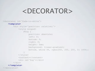 <DECORATOR>
<decorator id="fade-to-white">
    <template>
        <div style="position: relative;">
             <style scoped>
                 #fog {
                      position: absolute;
                      left: 0;
                      bottom: 0;
                      right: 0;
                      height: 5em;
                      background: linear-gradient(
                      bottom, white 0%, rgba(255, 255, 255, 0) 100%);
                 }
             </style>
             <content></content>
             <div id="fog"></div>
        </div>
    </template>
</decorator>
 