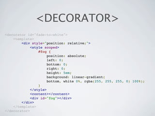 <DECORATOR>
<decorator id="fade-to-white">
    <template>
        <div style="position: relative;">
             <style scoped>
                 #fog {
                      position: absolute;
                      left: 0;
                      bottom: 0;
                      right: 0;
                      height: 5em;
                      background: linear-gradient(
                      bottom, white 0%, rgba(255, 255, 255, 0) 100%);
                 }
             </style>
             <content></content>
             <div id="fog"></div>
        </div>
    </template>
</decorator>
 