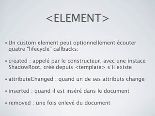 <ELEMENT>

• Uncustom element peut optionnellement écouter
 quatre “lifecycle” callbacks:

• created
       : appelé par le constructeur, avec une instace
 ShadowRoot, créé depuis <template> s’il existe

• attributeChanged    : quand un de ses attributs change

• inserted   : quand il est inséré dans le document

• removed    : une fois enlevé du document
 