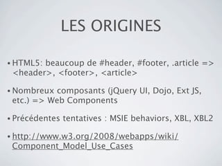 LES ORIGINES

• HTML5:beaucoup de #header, #footer, .article =>
 <header>, <footer>, <article>

• Nombreux composants (jQuery UI, Dojo, Ext JS,
 etc.) => Web Components

• Précédentes   tentatives : MSIE behaviors, XBL, XBL2

• http://www.w3.org/2008/webapps/wiki/
 Component_Model_Use_Cases
 
