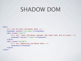 SHADOW DOM

<div>
    <!-- all h1.cool children here -->
    <content select="h1.cool"></content>
    <div class="cool">
        <!-- all .cool children (except the ones that are h1.cool) -->
        <content select=".cool"></content>
    </div>
    <div class="stuff">
        <!-- all remaining children here -->
        <content></content>
    </div>
</div>
 