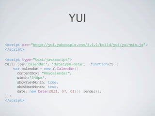 YUI

<script src="http://yui.yahooapis.com/3.4.1/build/yui/yui-min.js">
</script>

<script type="text/javascript">
YUI().use('calendar', 'datatype-date', function(Y) {
    var calendar = new Y.Calendar({
      contentBox: "#mycalendar",
      width:'340px',
      showPrevMonth: true,
      showNextMonth: true,
      date: new Date(2011, 07, 01)}).render();
});
</script>
 