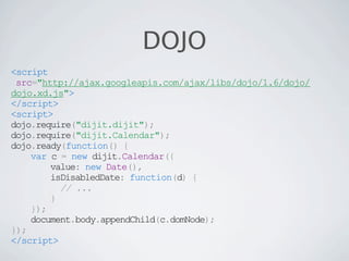 DOJO
<script
 src="http://ajax.googleapis.com/ajax/libs/dojo/1.6/dojo/
dojo.xd.js">
</script>
<script>
dojo.require("dijit.dijit");
dojo.require("dijit.Calendar");
dojo.ready(function() {
    var c = new dijit.Calendar({
        value: new Date(),
        isDisabledDate: function(d) {
          // ...
        }
    });
    document.body.appendChild(c.domNode);
});
</script>
 