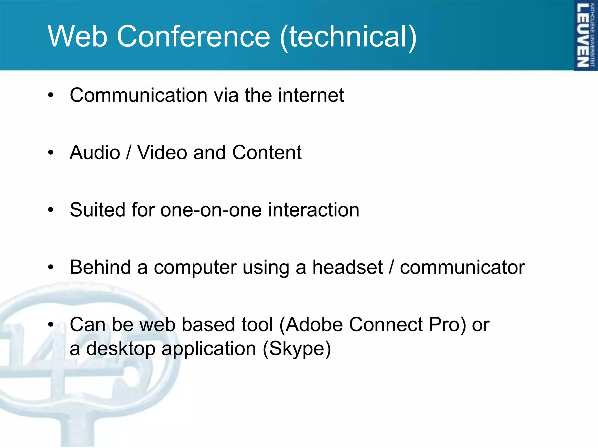 Web Conference (technical)
• Communication via the internet

• Audio / Video and Content

• Suited for one-on-one interaction

• Behind a computer using a headset / communicator

• Can be web based tool (Adobe Connect Pro) or
  a desktop application (Skype)
 