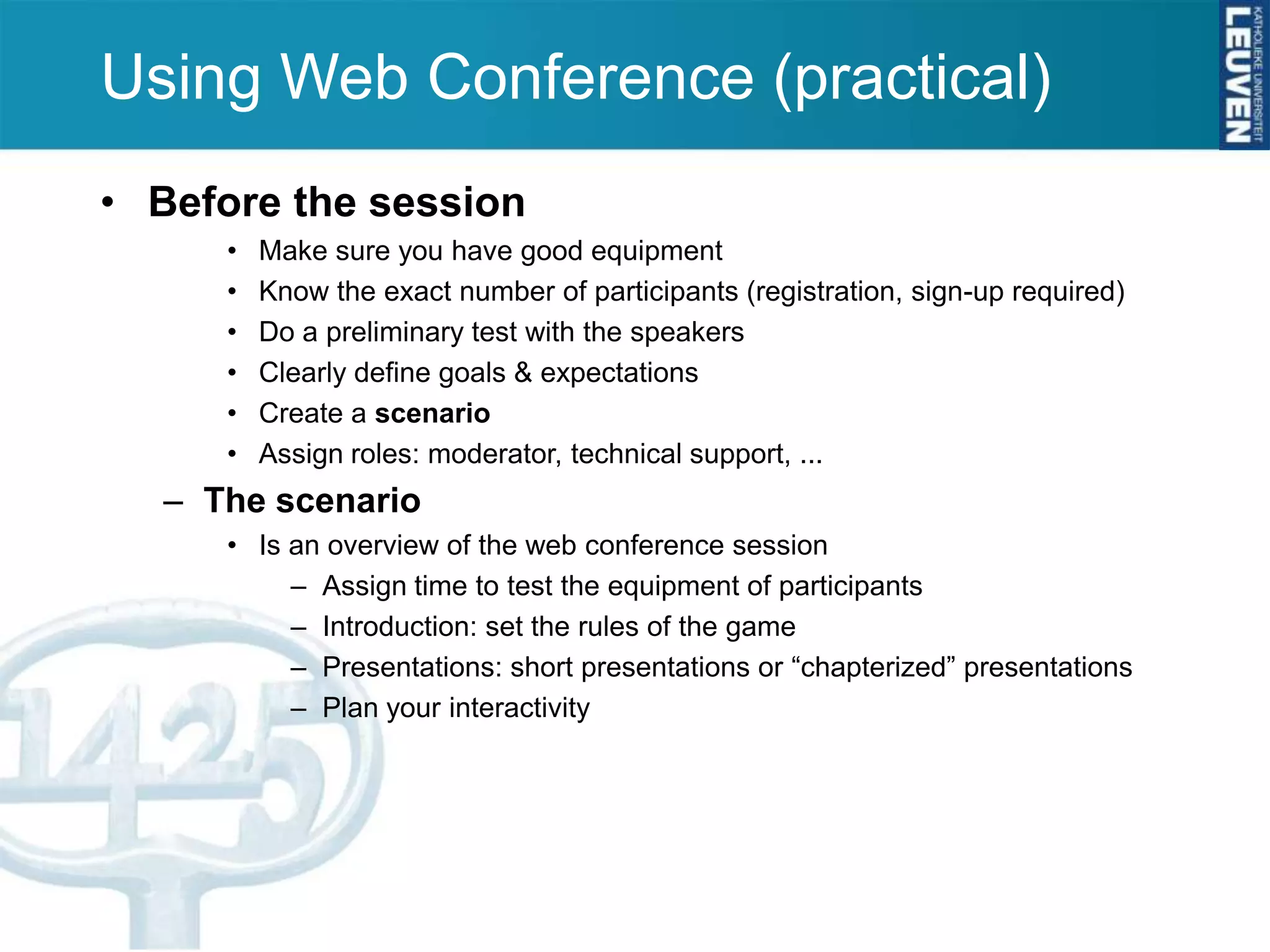 Using Web Conference (practical)
• Before the session
     •   Make sure you have good equipment
     •   Know the exact number of participants (registration, sign-up required)
     •   Do a preliminary test with the speakers
     •   Clearly define goals & expectations
     •   Create a scenario
     •   Assign roles: moderator, technical support, ...
  – The scenario
     • Is an overview of the web conference session
          – Assign time to test the equipment of participants
          – Introduction: set the rules of the game
          – Presentations: short presentations or “chapterized” presentations
          – Plan your interactivity
 