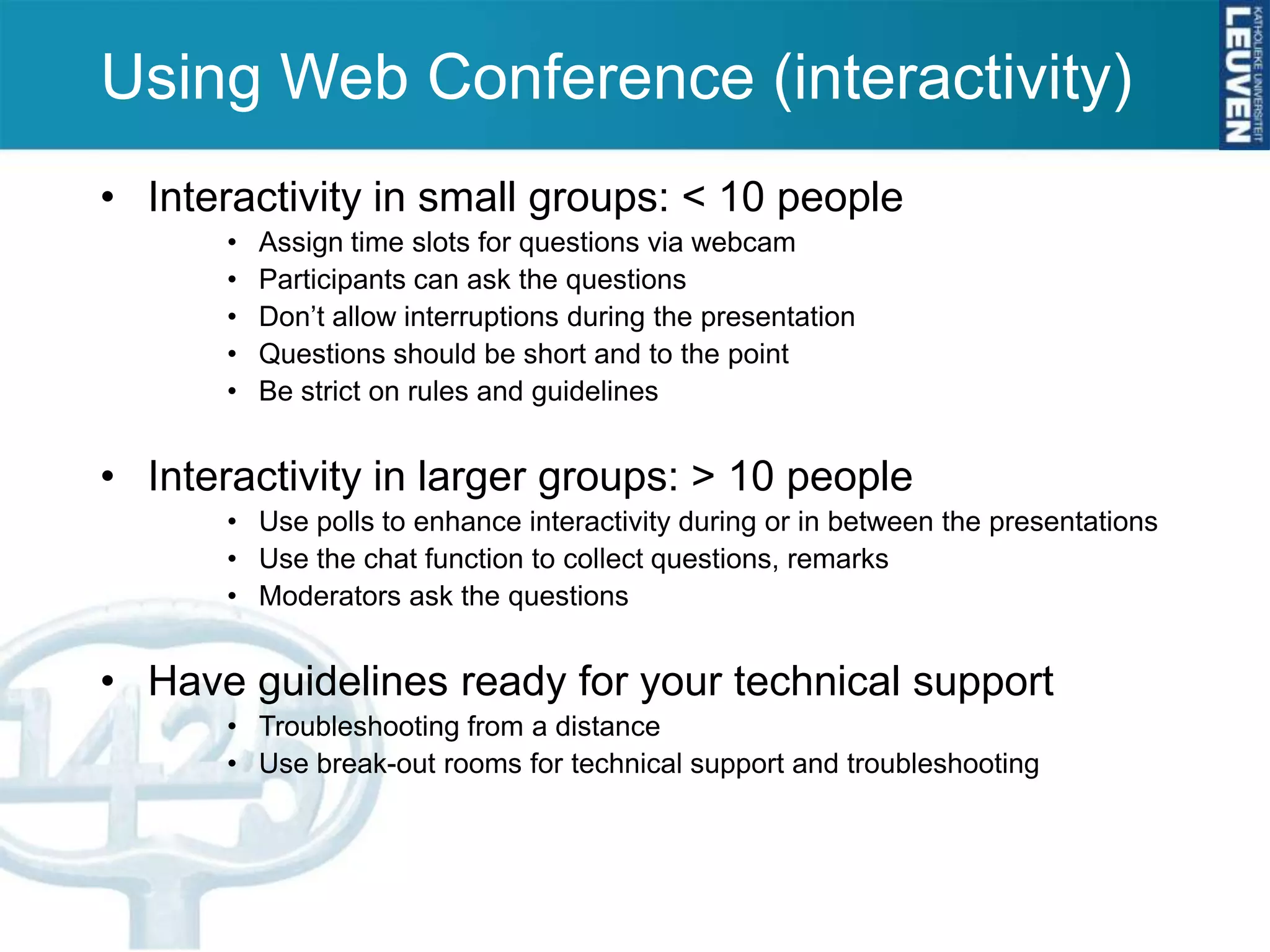 Using Web Conference (interactivity)
• Interactivity in small groups: < 10 people
       •   Assign time slots for questions via webcam
       •   Participants can ask the questions
       •   Don’t allow interruptions during the presentation
       •   Questions should be short and to the point
       •   Be strict on rules and guidelines


• Interactivity in larger groups: > 10 people
       • Use polls to enhance interactivity during or in between the presentations
       • Use the chat function to collect questions, remarks
       • Moderators ask the questions


• Have guidelines ready for your technical support
       • Troubleshooting from a distance
       • Use break-out rooms for technical support and troubleshooting
 
