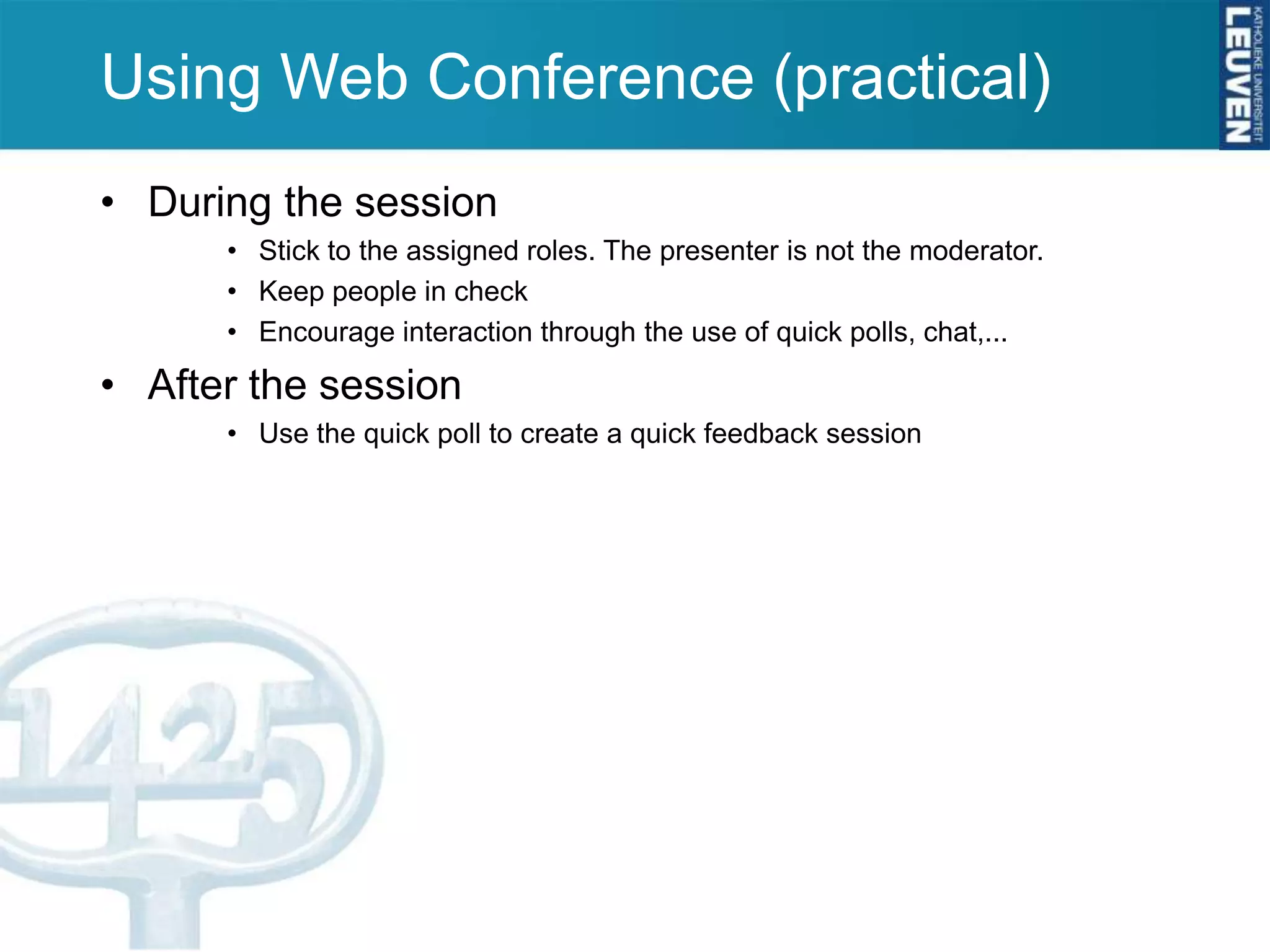 Using Web Conference (practical)
• During the session
      • Stick to the assigned roles. The presenter is not the moderator.
      • Keep people in check
      • Encourage interaction through the use of quick polls, chat,...

• After the session
      • Use the quick poll to create a quick feedback session
 