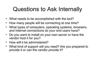 Questions to Ask Internally What needs to be accomplished with the tool? How many people will be connecting at one time? What types of computers, operating systems, browsers, and Internet connections do your end users have? Do you want to install on your own server or have the vendor host it for you? How will it be administered? What kind of support will you need? Are you prepared to provide it or can the vendor provide it? 
