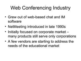 Web Conferencing Industry Grew out of web-based chat and IM software  NetMeeting introduced in late 1990s Initially focused on corporate market – many products still serve only corporations A few vendors are starting to address the needs of the educational market 