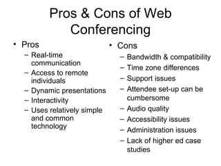 Pros & Cons of Web Conferencing Pros Real-time communication Access to remote individuals Dynamic presentations Interactivity Uses relatively simple and common technology Cons Bandwidth & compatibility Time zone differences Support issues Attendee set-up can be cumbersome Audio quality Accessibility issues Administration issues  Lack of higher ed case studies 