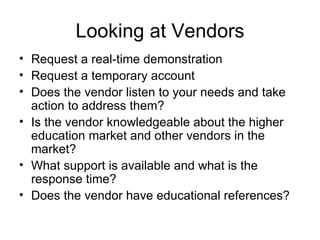 Looking at Vendors Request a real-time demonstration Request a temporary account Does the vendor listen to your needs and take action to address them? Is the vendor knowledgeable about the higher education market and other vendors in the market? What support is available and what is the response time? Does the vendor have educational references? 