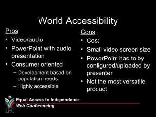 World Accessibility Pros Video/audio  PowerPoint with audio presentation Consumer oriented Development based on population needs Highly accessible Cons Cost Small video screen size PowerPoint has to by configured/uploaded by presenter Not the most versatile product Equal Access to Independence Web Conferencing 