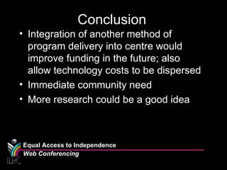 Conclusion Integration of another method of program delivery into centre would improve funding in the future; also allow technology costs to be dispersed Immediate community need More research could be a good idea Equal Access to Independence Web Conferencing 