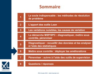 ©XL Groupes 2016 - www.xl-groupe.com
Le socle indispensable : les méthodes de résolution
de problème
1
L’apport des outils Lean2
Les variations nuisibles, les causes de variation3
La démarche MSP/SPC : diagnostiquer, mettre sous
contrôle, pérenniser
4
Diagnostiquer : recueillir des données et les analyser
à l’aide des statistiques
5
Mettre sous contrôle : déployer les améliorations6
Sommaire
Questions / réponses8
Pérenniser : suivre à l’aide des outils de supervision7
 