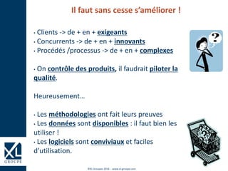 ©XL Groupes 2016 - www.xl-groupe.com
Il faut sans cesse s’améliorer !
• Clients -> de + en + exigeants
• Concurrents -> de + en + innovants
• Procédés /processus -> de + en + complexes
• On contrôle des produits, il faudrait piloter la
qualité.
Heureusement…
• Les méthodologies ont fait leurs preuves
• Les données sont disponibles : il faut bien les
utiliser !
• Les logiciels sont conviviaux et faciles
d’utilisation.
 