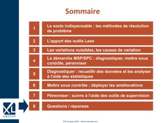 ©XL Groupes 2016 - www.xl-groupe.com
Le socle indispensable : les méthodes de résolution
de problème
1
L’apport des outils Lean2
Les variations nuisibles, les causes de variation3
La démarche MSP/SPC : diagnostiquer, mettre sous
contrôle, pérenniser
4
Diagnostiquer : recueillir des données et les analyser
à l’aide des statistiques
5
Mettre sous contrôle : déployer les améliorations6
Sommaire
Questions / réponses8
Pérenniser : suivre à l’aide des outils de supervision7
 