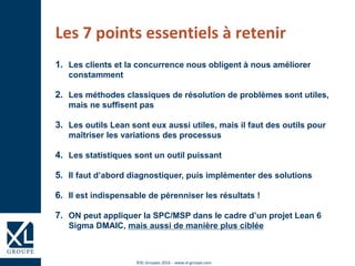 ©XL Groupes 2016 - www.xl-groupe.com
Les 7 points essentiels à retenir
1. Les clients et la concurrence nous obligent à nous améliorer
constamment
2. Les méthodes classiques de résolution de problèmes sont utiles,
mais ne suffisent pas
3. Les outils Lean sont eux aussi utiles, mais il faut des outils pour
maîtriser les variations des processus
4. Les statistiques sont un outil puissant
5. Il faut d’abord diagnostiquer, puis implémenter des solutions
6. Il est indispensable de pérenniser les résultats !
7. ON peut appliquer la SPC/MSP dans le cadre d’un projet Lean 6
Sigma DMAIC, mais aussi de manière plus ciblée
 