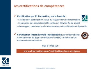©XL Groupes 2016 - www.xl-groupe.com
Les certifications de compétences
 Certification par XL Formation, sur la base de :
- l’assiduité et participation active du stagiaire lors de la formation,
- l’évaluation des acquis (contrôle continu et QCM de fin de stage),
- d’un rapport personnel sur la mise en œuvre des méthodes et des outils.
 Certification internationale indépendante par l’International
Association for Six Sigma Certification® (IASSC) sur la base d’un
examen de connaissances.
Plus d’infos sur :
www.xl-formation.com/certifications-lean-six-sigma
 