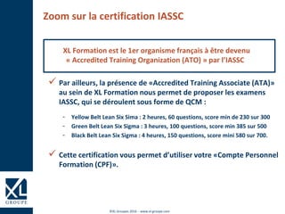 ©XL Groupes 2016 - www.xl-groupe.com
Zoom sur la certification IASSC
XL Formation est le 1er organisme français à être devenu
« Accredited Training Organization (ATO) » par l’IASSC
 Par ailleurs, la présence de «Accredited Training Associate (ATA)»
au sein de XL Formation nous permet de proposer les examens
IASSC, qui se déroulent sous forme de QCM :
- Yellow Belt Lean Six Sima : 2 heures, 60 questions, score min de 230 sur 300
- Green Belt Lean Six Sigma : 3 heures, 100 questions, score min 385 sur 500
- Black Belt Lean Six Sigma : 4 heures, 150 questions, score mini 580 sur 700.
 Cette certification vous permet d’utiliser votre «Compte Personnel
Formation (CPF)».
 