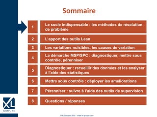 ©XL Groupes 2016 - www.xl-groupe.com
Le socle indispensable : les méthodes de résolution
de problème
1
L’apport des outils Lean2
Les variations nuisibles, les causes de variation3
La démarche MSP/SPC : diagnostiquer, mettre sous
contrôle, pérenniser
4
Diagnostiquer : recueillir des données et les analyser
à l’aide des statistiques
5
Mettre sous contrôle : déployer les améliorations6
Sommaire
Questions / réponses8
Pérenniser : suivre à l’aide des outils de supervision7
 
