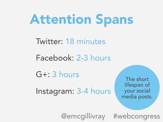 Attention Spans
Twitter: 18 minutes

Facebook: 2-3 hours

G+: 3 hours

Instagram: 3-4 hours
@emcgillivray #webcongress
The...