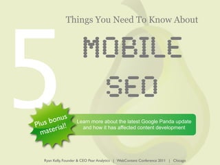 5
               Things You Need To Know About


                       MOBILE
                        SEO
        nus
   s bo !            Learn more about the latest Google Panda update
Plu rial               and how it has affected content development
  m ate


   Ryan Kelly, Founder & CEO Pear Analytics | WebContent Conference 2011 | Chicago
 