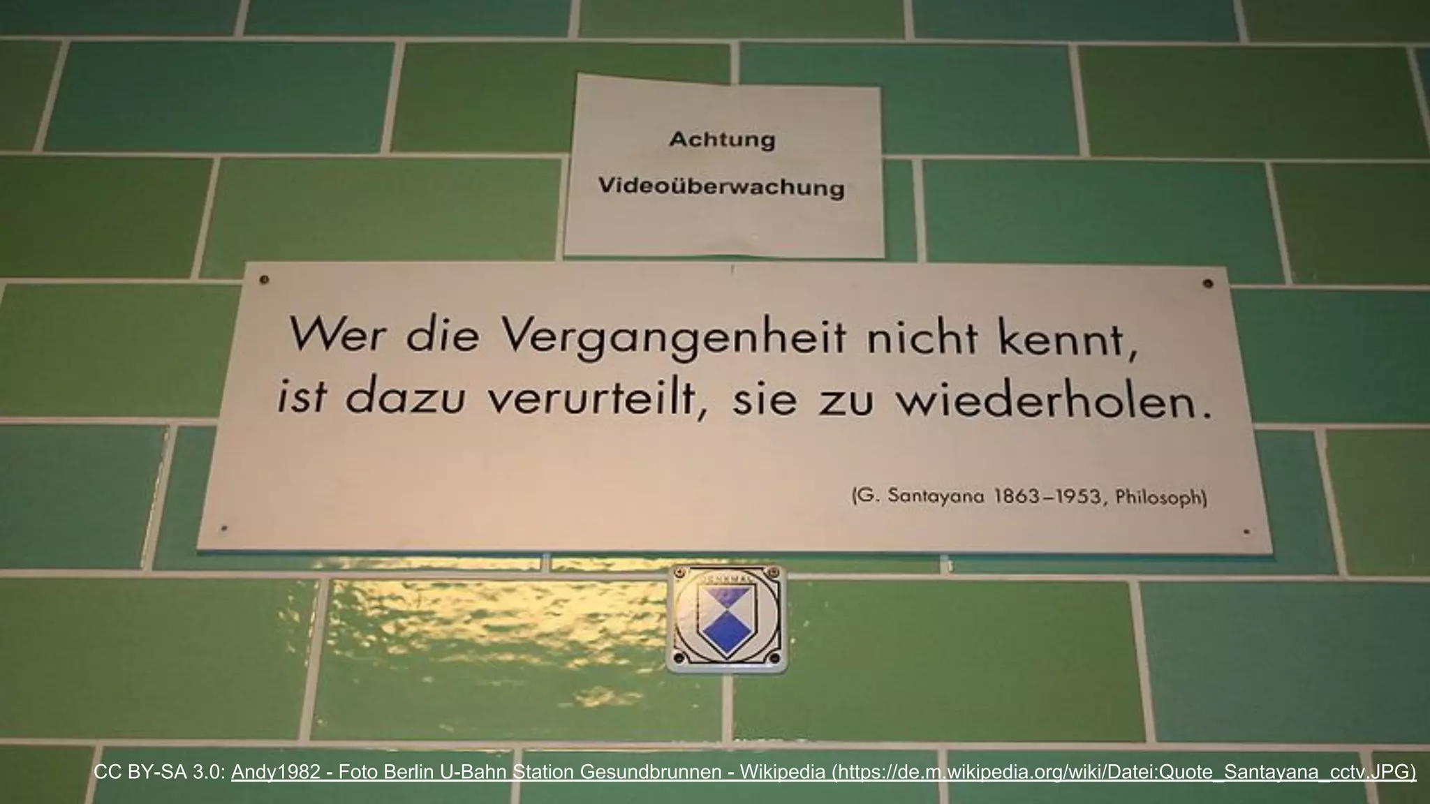 "Wer die Vergangenheit nicht kennt,
ist dazu verurteilt sie zu wiederholen."
George Santayana, 1863 - 1953, Philosoph
CC BY-SA 3.0: Andy1982 - Foto Berlin U-Bahn Station Gesundbrunnen - Wikipedia (https://de.m.wikipedia.org/wiki/Datei:Quote_Santayana_cctv.JPG)
 
