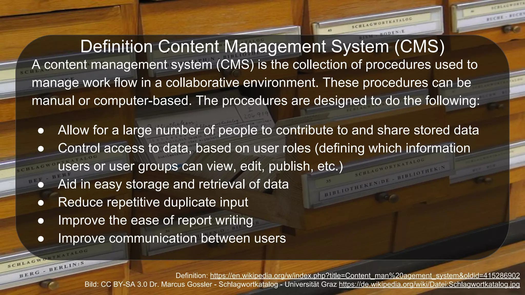 Definition: https://en.wikipedia.org/w/index.php?title=Content_man%20agement_system&oldid=415286902
Bild: CC BY-SA 3.0 Dr. Marcus Gossler - Schlagwortkatalog - Universität Graz https://de.wikipedia.org/wiki/Datei:Schlagwortkatalog.jpg
Definition Content Management System (CMS)
A content management system (CMS) is the collection of procedures used to
manage work flow in a collaborative environment. These procedures can be
manual or computer-based. The procedures are designed to do the following:
● Allow for a large number of people to contribute to and share stored data
● Control access to data, based on user roles (defining which information
users or user groups can view, edit, publish, etc.)
● Aid in easy storage and retrieval of data
● Reduce repetitive duplicate input
● Improve the ease of report writing
● Improve communication between users
 