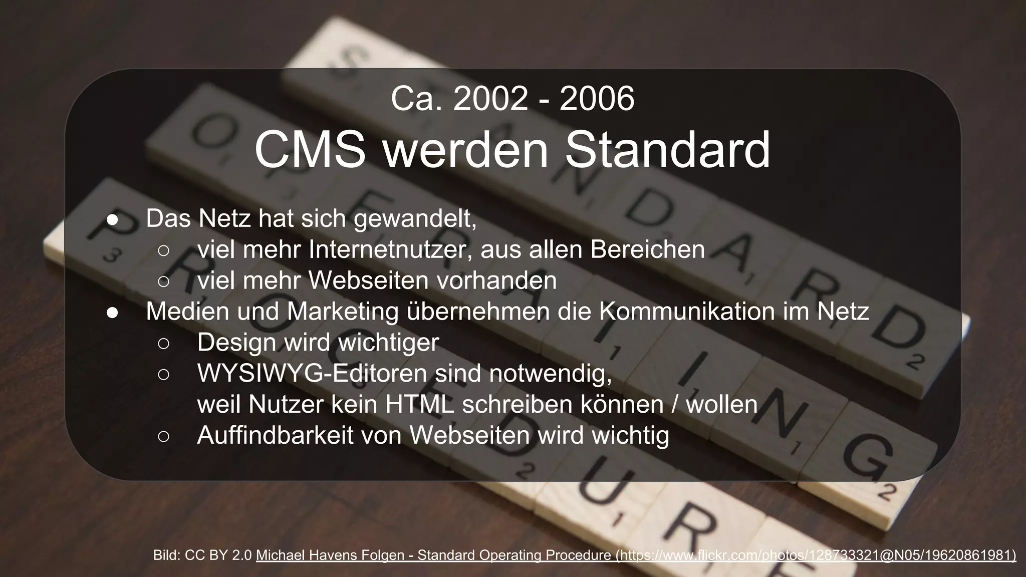 Ca. 2002 - 2006
CMS werden Standard
● Das Netz hat sich gewandelt,
○ viel mehr Internetnutzer, aus allen Bereichen
○ viel mehr Webseiten vorhanden
● Medien und Marketing übernehmen die Kommunikation im Netz
○ Design wird wichtiger
○ WYSIWYG-Editoren sind notwendig,
weil Nutzer kein HTML schreiben können / wollen
○ Auffindbarkeit von Webseiten wird wichtig
Bild: CC BY 2.0 Michael Havens Folgen - Standard Operating Procedure (https://www.flickr.com/photos/128733321@N05/19620861981)
 