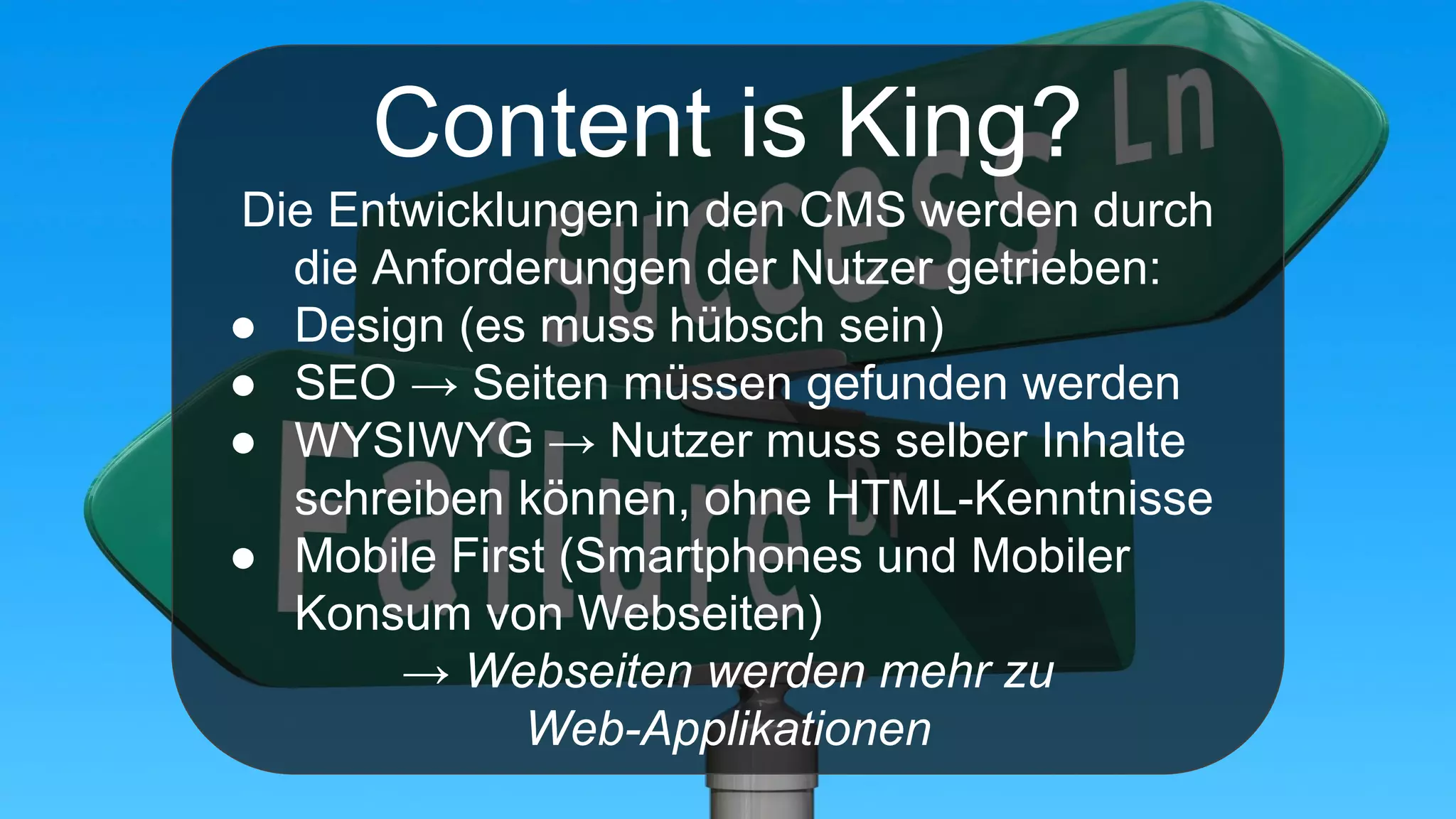 Content is King?
Die Entwicklungen in den CMS werden durch
die Anforderungen der Nutzer getrieben:
● Design (es muss hübsch sein)
● SEO → Seiten müssen gefunden werden
● WYSIWYG → Nutzer muss selber Inhalte
schreiben können, ohne HTML-Kenntnisse
● Mobile First (Smartphones und Mobiler
Konsum von Webseiten)
→ Webseiten werden mehr zu
Web-Applikationen
 