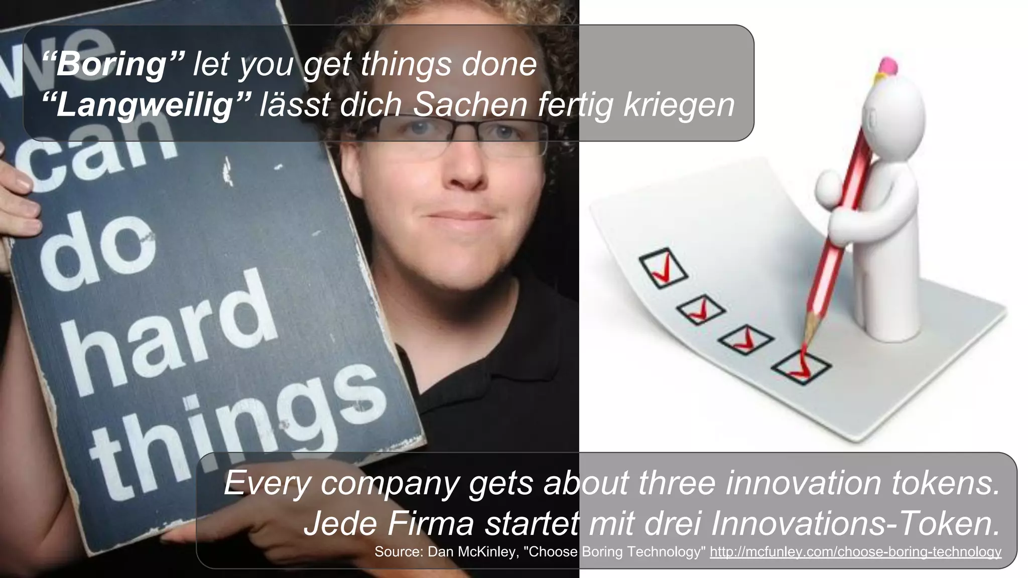 “Boring” let you get things done
“Langweilig” lässt dich Sachen fertig kriegen
Every company gets about three innovation tokens.
Jede Firma startet mit drei Innovations-Token.
Source: Dan McKinley, "Choose Boring Technology" http://mcfunley.com/choose-boring-technology
 