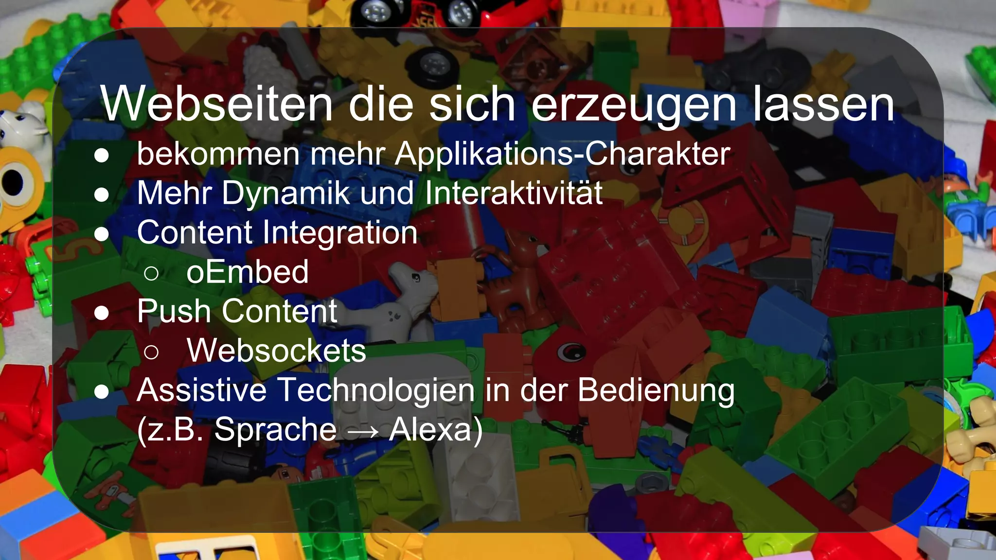 Webseiten die sich erzeugen lassen
● bekommen mehr Applikations-Charakter
● Mehr Dynamik und Interaktivität
● Content Integration
○ oEmbed
● Push Content
○ Websockets
● Assistive Technologien in der Bedienung
(z.B. Sprache → Alexa)
 