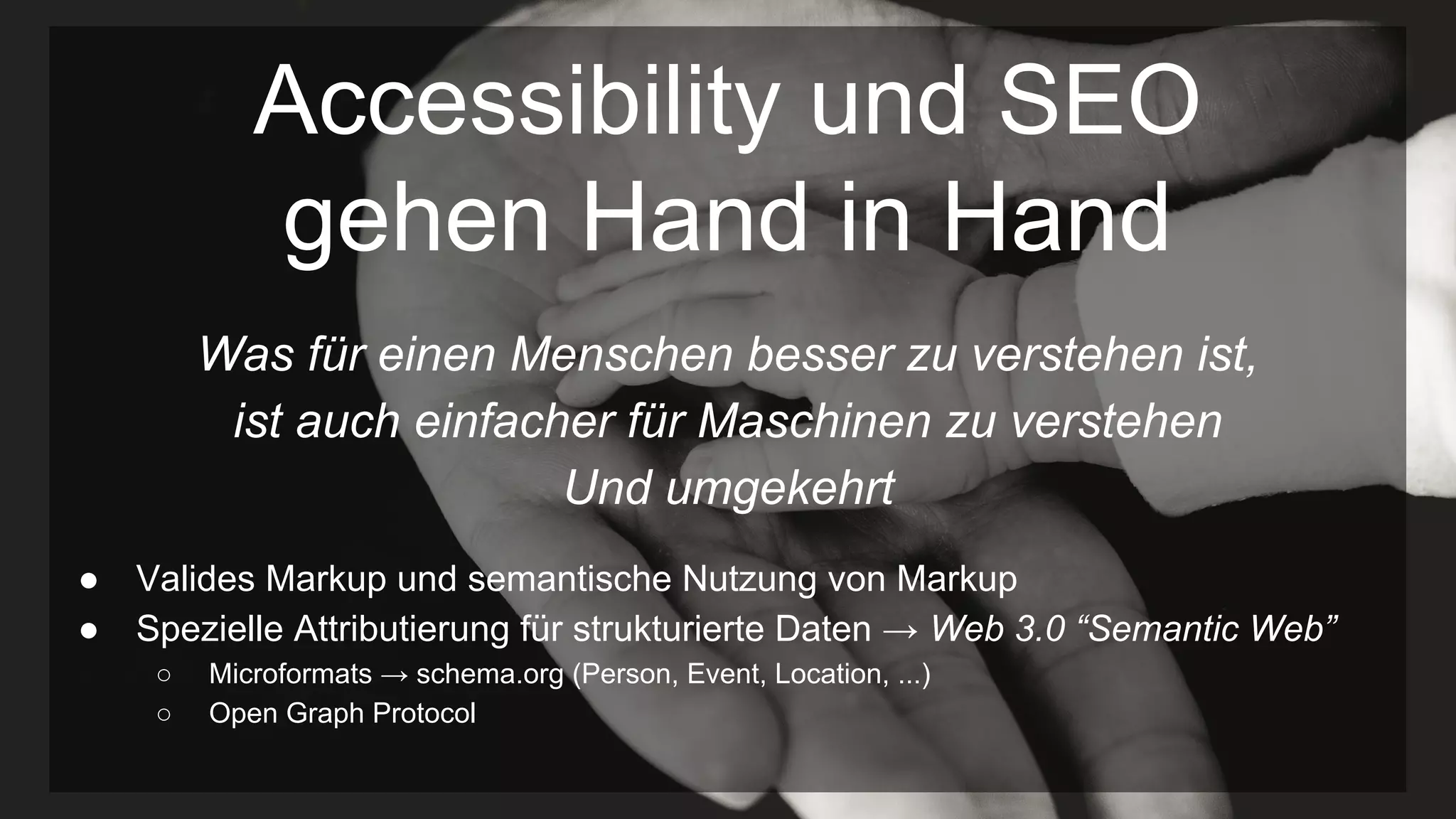 Accessibility und SEO
gehen Hand in Hand
Was für einen Menschen besser zu verstehen ist,
ist auch einfacher für Maschinen zu verstehen
Und umgekehrt
● Valides Markup und semantische Nutzung von Markup
● Spezielle Attributierung für strukturierte Daten → Web 3.0 “Semantic Web”
○ Microformats → schema.org (Person, Event, Location, ...)
○ Open Graph Protocol
 