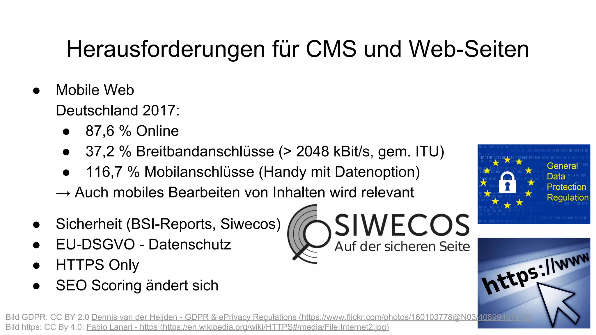Herausforderungen für CMS und Web-Seiten
● Mobile Web
Deutschland 2017:
● 87,6 % Online
● 37,2 % Breitbandanschlüsse (> 2048 kBit/s, gem. ITU)
● 116,7 % Mobilanschlüsse (Handy mit Datenoption)
→ Auch mobiles Bearbeiten von Inhalten wird relevant
● Sicherheit (BSI-Reports, Siwecos)
● EU-DSGVO - Datenschutz
● HTTPS Only
● SEO Scoring ändert sich
Bild GDPR: CC BY 2.0 Dennis van der Heijden - GDPR & ePrivacy Regulations (https://www.flickr.com/photos/160103778@N03/40899487972)
Bild https: CC By 4.0: Fabio Lanari - https (https://en.wikipedia.org/wiki/HTTPS#/media/File:Internet2.jpg)
 