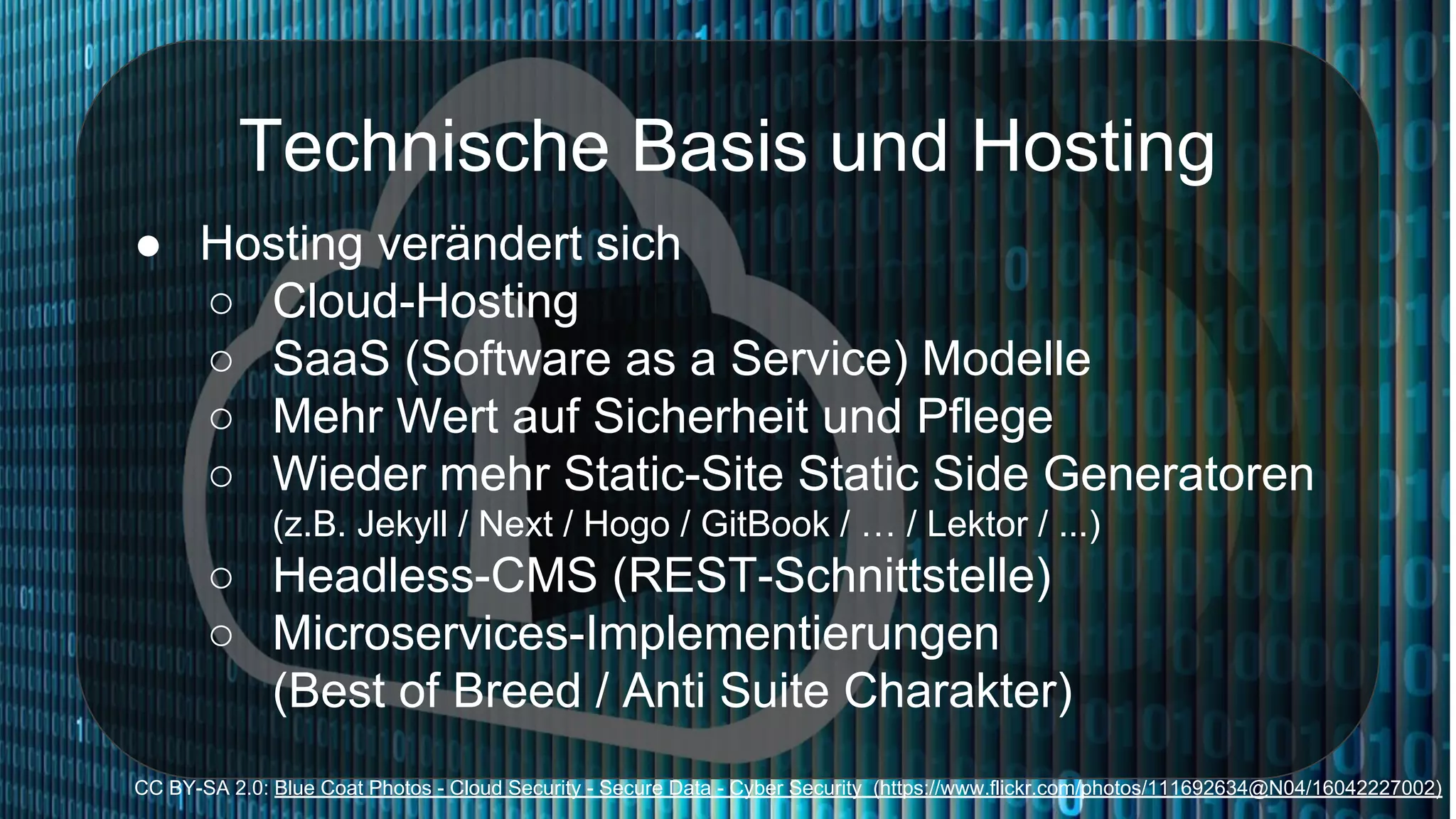 Technische Basis und Hosting
● Hosting verändert sich
○ Cloud-Hosting
○ SaaS (Software as a Service) Modelle
○ Mehr Wert auf Sicherheit und Pflege
○ Wieder mehr Static-Site Static Side Generatoren
(z.B. Jekyll / Next / Hogo / GitBook / … / Lektor / ...)
○ Headless-CMS (REST-Schnittstelle)
○ Microservices-Implementierungen
(Best of Breed / Anti Suite Charakter)
CC BY-SA 2.0: Blue Coat Photos - Cloud Security - Secure Data - Cyber Security (https://www.flickr.com/photos/111692634@N04/16042227002)
 