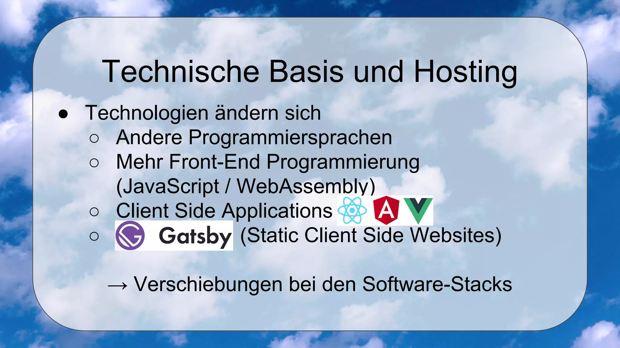 Technische Basis und Hosting
● Technologien ändern sich
○ Andere Programmiersprachen
○ Mehr Front-End Programmierung
(JavaScript / WebAssembly)
○ Client Side Applications (React, angular, VueJS)
○ GatsbyJS (Static Client Side Websites)
→ Verschiebungen bei den Software-Stacks
 