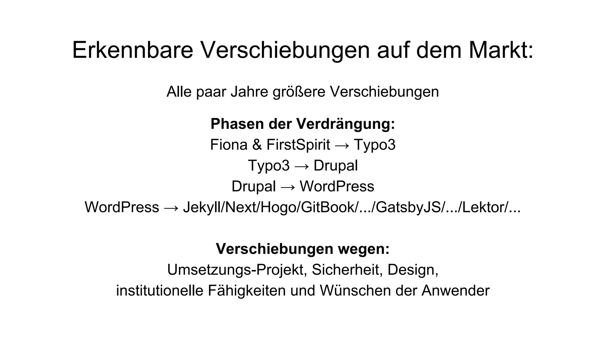 Erkennbare Verschiebungen auf dem Markt:
Alle paar Jahre größere Verschiebungen
Phasen der Verdrängung:
Fiona & FirstSpirit → Typo3
Typo3 → Drupal
Drupal → WordPress
WordPress → Jekyll/Next/Hogo/GitBook/.../GatsbyJS/.../Lektor/...
Verschiebungen wegen:
Umsetzungs-Projekt, Sicherheit, Design,
institutionelle Fähigkeiten und Wünschen der Anwender
 