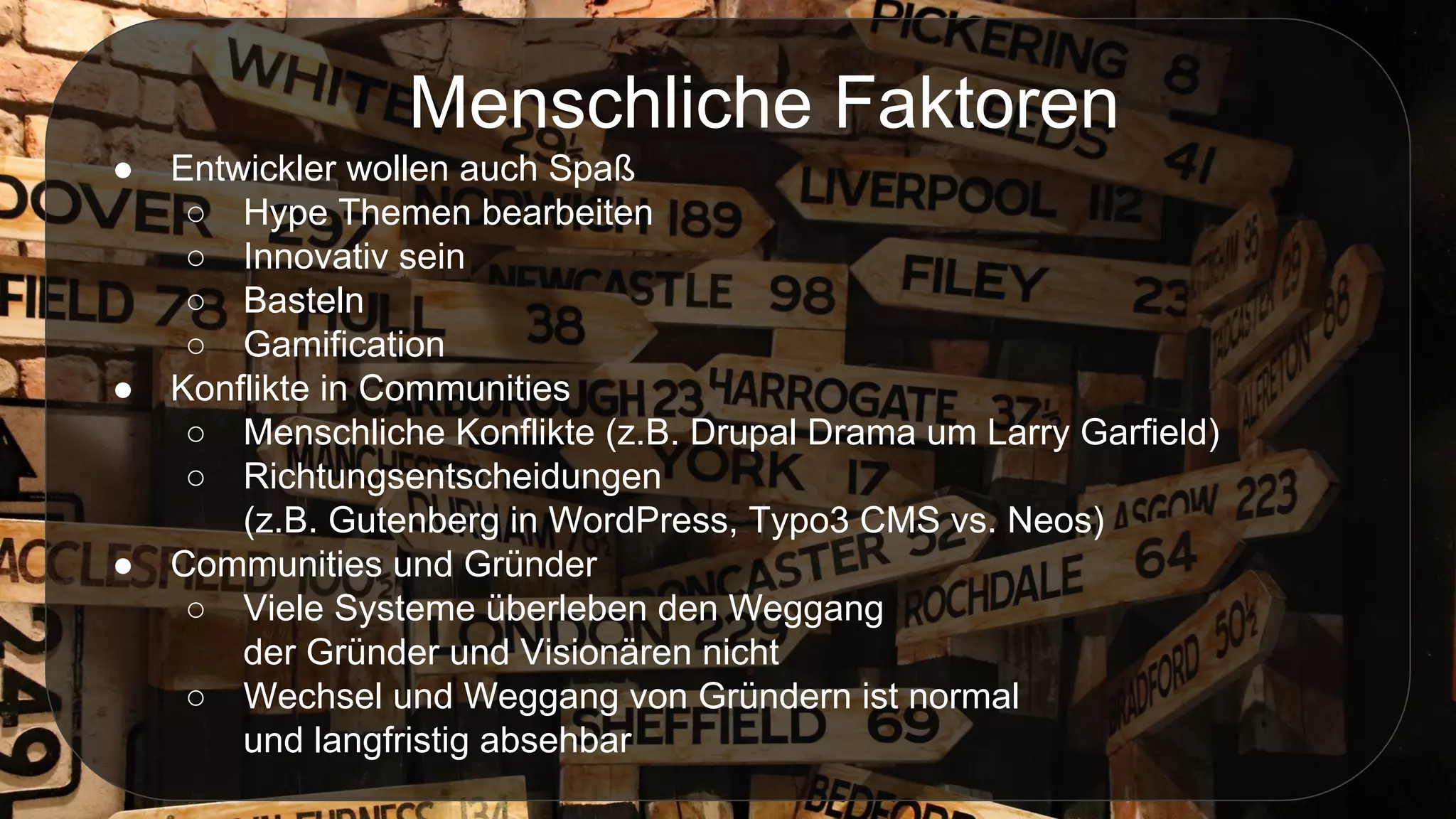Menschliche Faktoren
● Entwickler wollen auch Spaß
○ Hype Themen bearbeiten
○ Innovativ sein
○ Basteln
○ Gamification
● Konflikte in Communities
○ Menschliche Konflikte (z.B. Drupal Drama um Larry Garfield)
○ Richtungsentscheidungen
(z.B. Gutenberg in WordPress, Typo3 CMS vs. Neos)
● Communities und Gründer
○ Viele Systeme überleben den Weggang
der Gründer und Visionären nicht
○ Wechsel und Weggang von Gründern ist normal
und langfristig absehbar
 