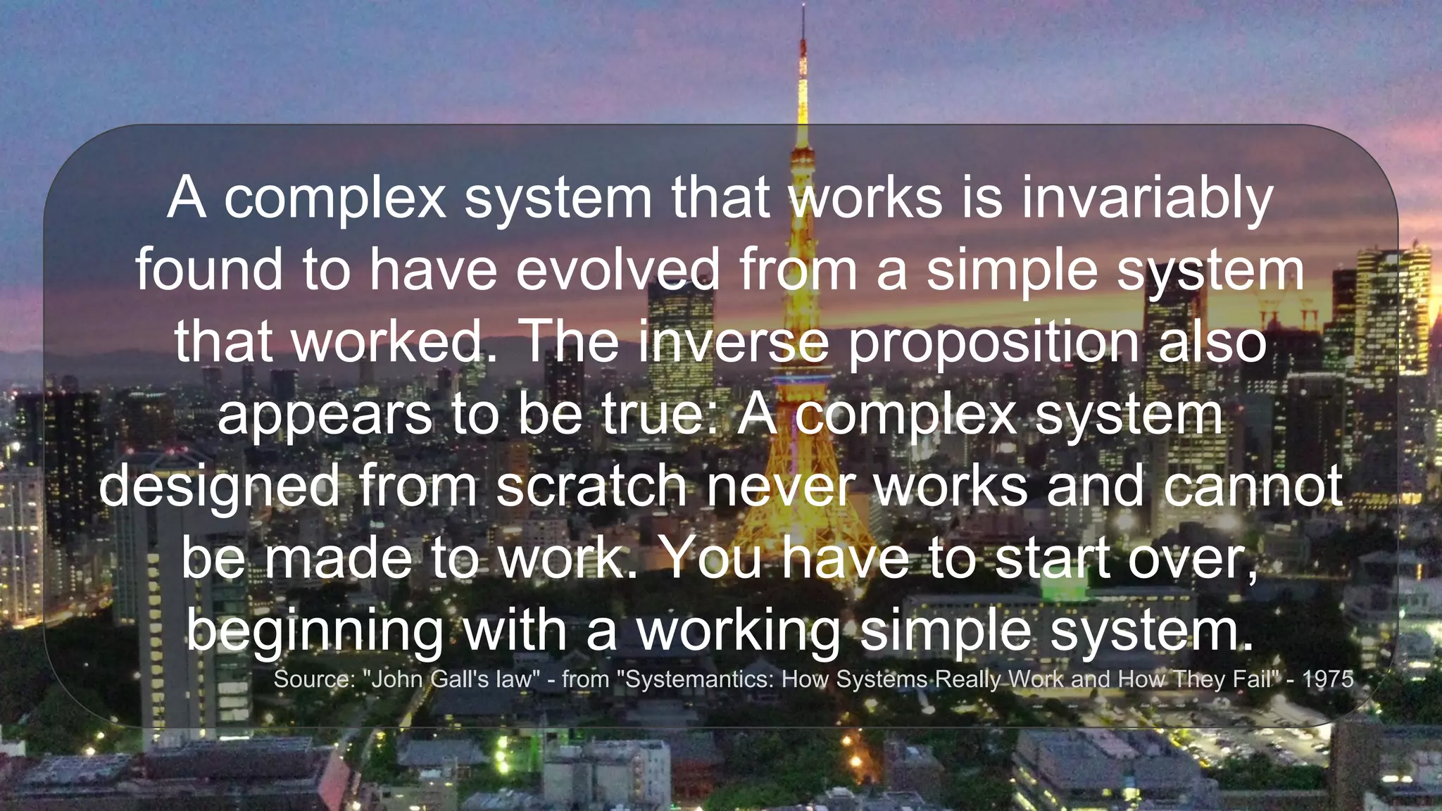 A complex system that works is invariably
found to have evolved from a simple system
that worked. The inverse proposition also
appears to be true: A complex system
designed from scratch never works and cannot
be made to work. You have to start over,
beginning with a working simple system.
Source: "John Gall's law" - from "Systemantics: How Systems Really Work and How They Fail" - 1975
 