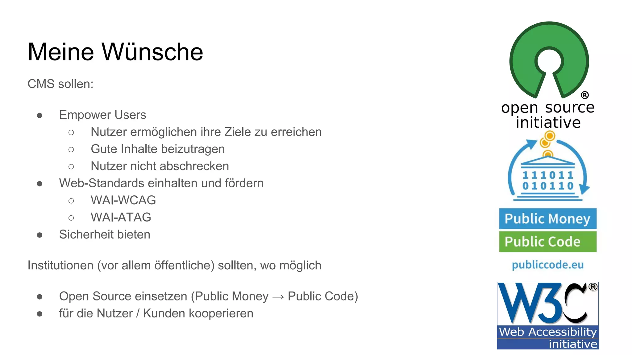 CMS sollen:
● Empower Users
○ Nutzer ermöglichen ihre Ziele zu erreichen
○ Gute Inhalte beizutragen
○ Nutzer nicht abschrecken
● Web-Standards einhalten und fördern
○ WAI-WCAG
○ WAI-ATAG
● Sicherheit bieten
Institutionen (vor allem öffentliche) sollten, wo möglich
● Open Source einsetzen (Public Money → Public Code)
● für die Nutzer / Kunden kooperieren
Meine Wünsche
 