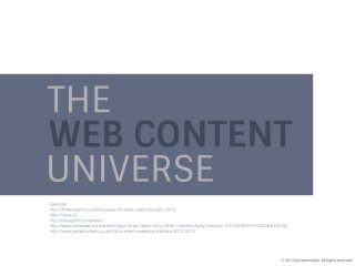THE WEB CONTENT UNIVERSE
VIDEOS
78% of people watch video at least once a week and 55% watch everyday.
Over 1 billion unique users visit YouTube every month.
The average YouTube visitor watches 388.3 minutes of video per each month.
Online video accounts for 50% of all mobile traffic.
IMAGES
500 million photos uploaded and shared every day all over the web.
Uploading photos is the most popular activity on Facebook and Google +, and the second most popular on Twitter.
208,300 photos uploaded every minute on Facebook.
Instagram has 150 million monthly active users, 65 billion photos shared, 1.3 billion Likes Daily.
Visual.ly is a web community of over 50,000 members and almost 45,000 Infographics and Data Visualizations created and shared.
MUSIC
There are currently 500 licensed digital music services operating worldwide, offering 30 million tracks to consumers.
62% of internet users use licenced music services.
Revenues from digital channels expected to hit $11.6 billion in 2016.
TEXT
Email newsletters are still a big part (78%) of content marketing.
79% of content marketers produced articles.
The average marketer made 145 website content updates a year.
The priority (44%) for content marketers is the ability to tell a story.

 