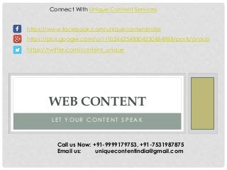 Connect With Unique Content Services 
https://www.facebook.com/uniquecontentindia 
https://plus.google.com/u/1/102462548304250684988/posts/p/pub 
https://twitter.com/content_unique 
WEB CONTENT 
L E T YOUR CONT ENT S P EAK 
Call us Now: +91-9999179753, +91-7531987875 
Email us: uniquecontentindia@gmail.com 
 