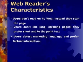Web Reader’s Characteristics   -  Users don’t read on he Web; instead they scan the page - Users don’t like long, scrolling pages: they prefer short and to the point text - Users detest marketing language, and prefer factual information. 