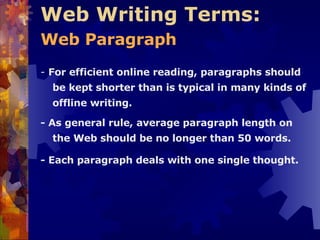 Web Writing Terms:  Web Paragraph   -  For efficient online reading, paragraphs should be kept shorter than is typical in many kinds of offline writing. - As general rule, average paragraph length on the Web should be no longer than 50 words. - Each paragraph deals with one single thought. 