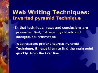 Web Writing Techniques:  Inverted pyramid Technique -  In that technique, news and conclusions are presented first, followed by details and background information   -  - Web Readers prefer Inverted Pyramid Technique, it helps them to find the main point quickly, from the first line. 