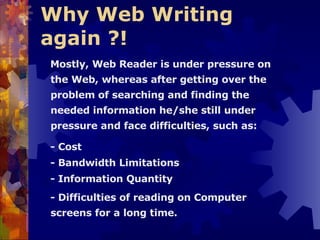 Why Web Writing  again ?!   Mostly, Web Reader is under pressure on the Web, whereas after getting over the problem of searching and finding the needed information he/she still under pressure and face difficulties, such as: - Cost - Bandwidth Limitations - Information Quantity - Difficulties of reading on Computer screens for a long time. 