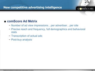 New competitive advertising intelligence comScore Ad Metrix Number of ad view impressions…per advertiser…per site Precise reach and frequency, full demographics and behavioral stats Transcription of actual ads Post-buy analysis 